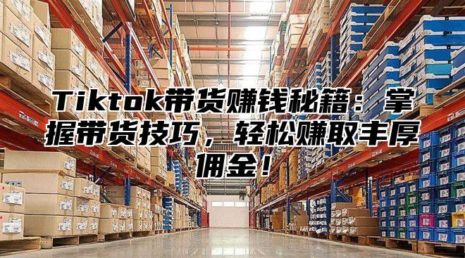 Tiktok带货赚钱秘籍：掌握带货技巧，轻松赚取丰厚佣金！