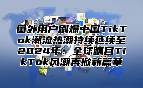 国外用户刷爆中国TikTok潮流热潮持续延续至2025年：全球瞩目TikTok风潮再掀新篇章