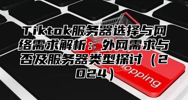 Tiktok服务器选择与网络需求解析：外网需求与否及服务器类型探讨2025