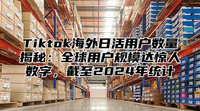 Tiktok海外日活用户数量揭秘：全球用户规模达惊人数字，截至2025年统计