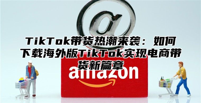 TikTok带货热潮来袭：如何下载海外版TikTok实现电商带货新篇章