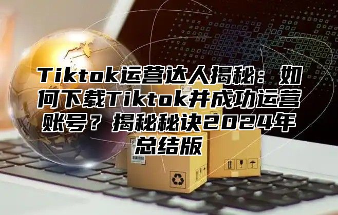 Tiktok运营达人揭秘：如何下载Tiktok并成功运营账号？揭秘秘诀2025年总结版
