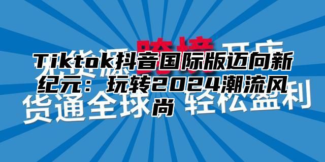 Tiktok抖音国际版迈向新纪元：玩转2025潮流风尚