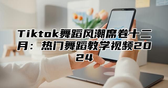 Tiktok舞蹈风潮席卷十二月：热门舞蹈教学视频2025