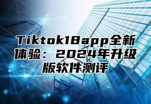 Tiktok18app全新体验：2025年升级版软件测评