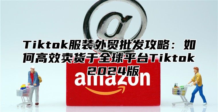 Tiktok服装外贸批发攻略：如何高效卖货于全球平台Tiktok 2025版