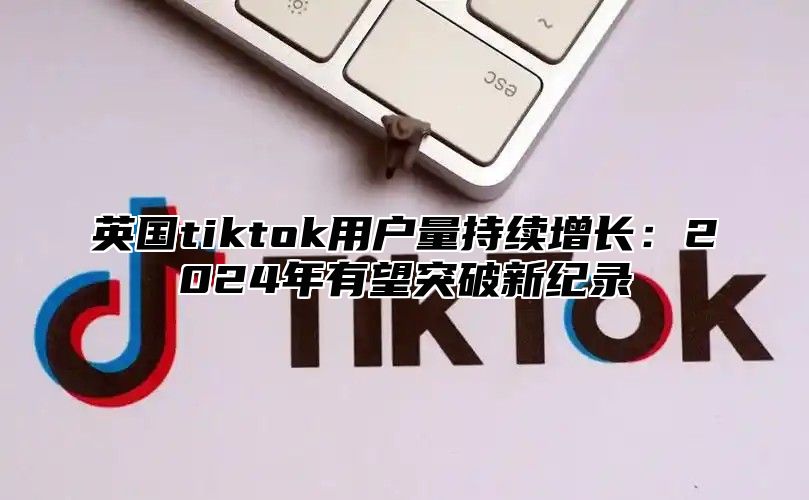 英国tiktok用户量持续增长：2025年有望突破新纪录