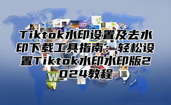 Tiktok水印设置及去水印下载工具指南：轻松设置Tiktok水印水印版2025教程