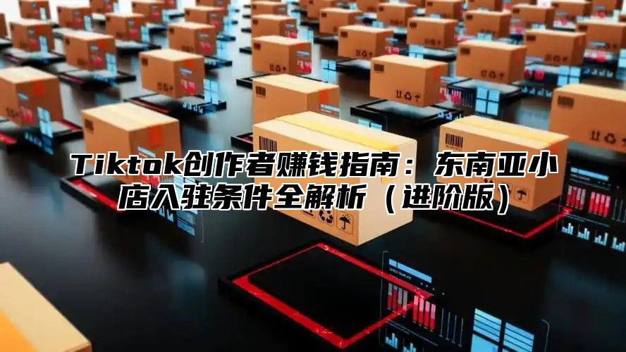 Tiktok创作者赚钱指南：东南亚小店入驻条件全解析进阶版