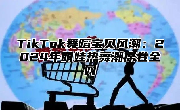 TikTok舞蹈宝贝风潮：2025年萌娃热舞潮席卷全网