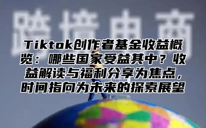 Tiktok创作者基金收益概览：哪些国家受益其中？收益解读与福利分享为焦点，时间指向为未来的探索展望