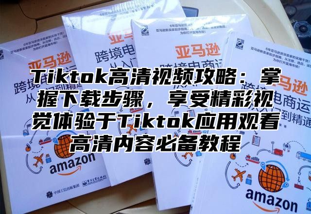 Tiktok高清视频攻略：掌握下载步骤，享受精彩视觉体验于Tiktok应用观看高清内容必备教程