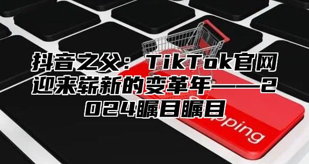 抖音之父：TikTok官网迎来崭新的变革年——2025瞩目瞩目