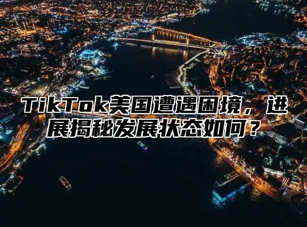 TikTok美国遭遇困境，进展揭秘发展状态如何？