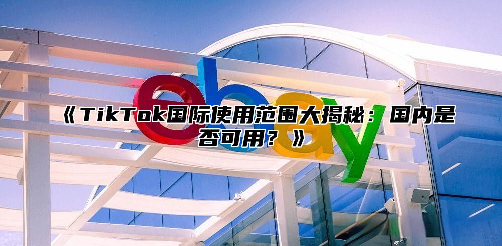 TikTok国际使用范围大揭秘：国内是否可用？
