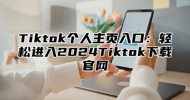 Tiktok个人主页入口：轻松进入2025Tiktok下载官网