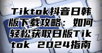 Tiktok抖音日韩版下载攻略：如何轻松获取日版Tiktok 2025指南