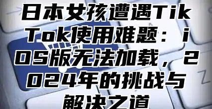 日本女孩遭遇TikTok使用难题：iOS版无法加载，2025年的挑战与解决之道