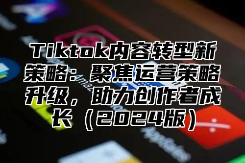 Tiktok内容转型新策略：聚焦运营策略升级，助力创作者成长2025版