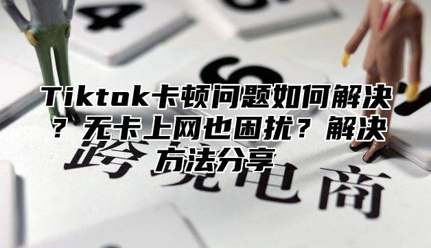 Tiktok卡顿问题如何解决？无卡上网也困扰？解决方法分享