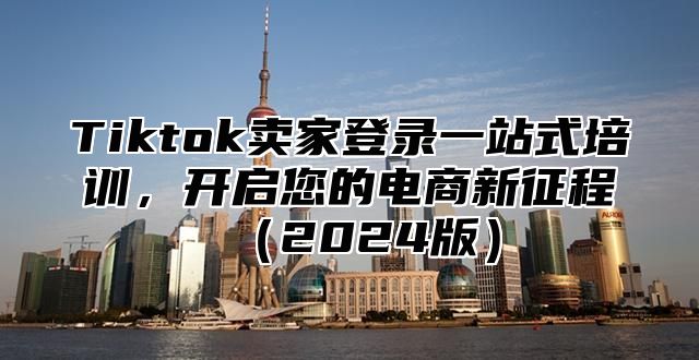 Tiktok卖家登录一站式培训，开启您的电商新征程2025版