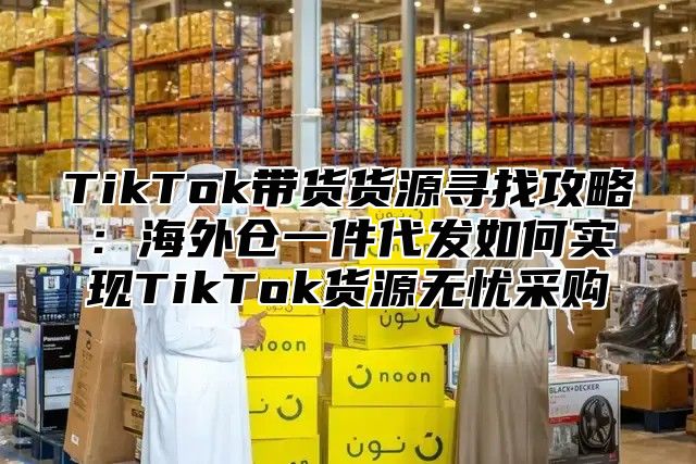 TikTok带货货源寻找攻略：海外仓一件代发如何实现TikTok货源无忧采购