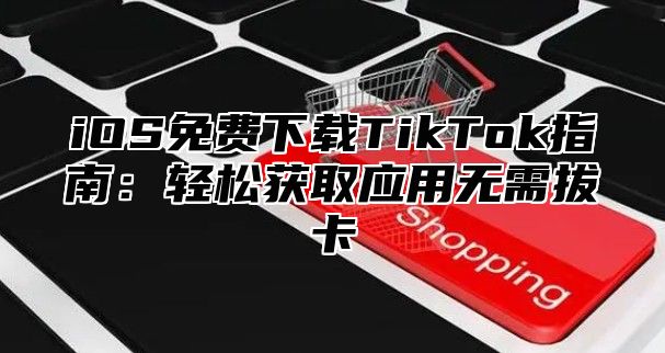 iOS免费下载TikTok指南：轻松获取应用无需拔卡
