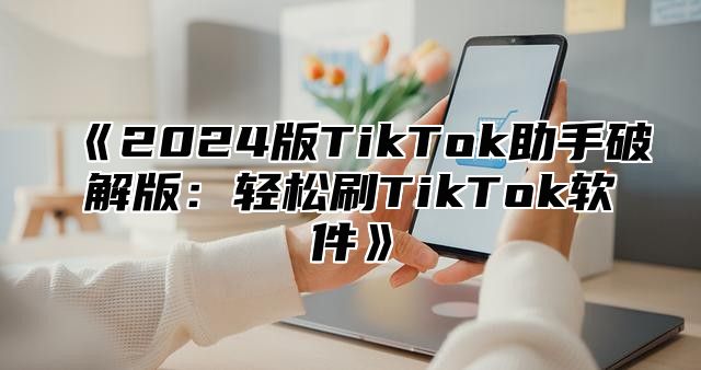 2025版TikTok助手破解版：轻松刷TikTok软件