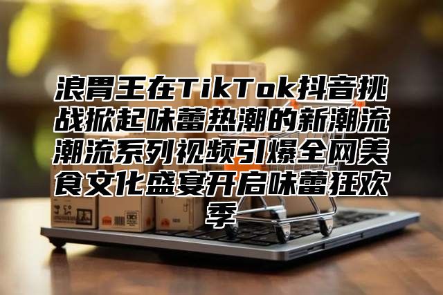 浪胃王在TikTok抖音挑战掀起味蕾热潮的新潮流潮流系列视频引爆全网美食文化盛宴开启味蕾狂欢季