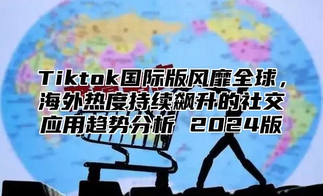 Tiktok国际版风靡全球，海外热度持续飙升的社交应用趋势分析 2025版