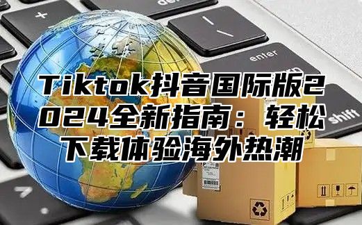 Tiktok抖音国际版2025全新指南：轻松下载体验海外热潮