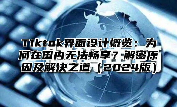 Tiktok界面设计概览：为何在国内无法畅享？解密原因及解决之道2025版