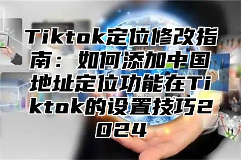 Tiktok定位修改指南：如何添加中国地址定位功能在Tiktok的设置技巧2025
