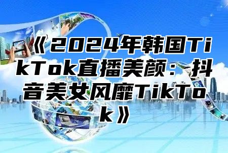2025年韩国TikTok直播美颜：抖音美女风靡TikTok