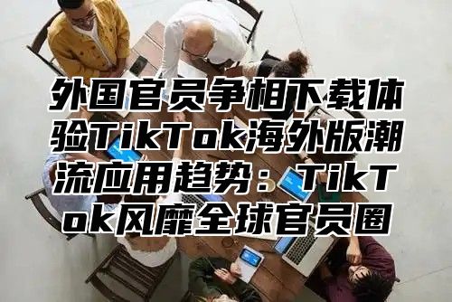 外国官员争相下载体验TikTok海外版潮流应用趋势：TikTok风靡全球官员圈
