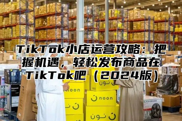 TikTok小店运营攻略：把握机遇，轻松发布商品在TikTok吧2025版