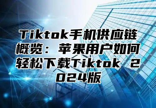 Tiktok手机供应链概览：苹果用户如何轻松下载Tiktok 2025版