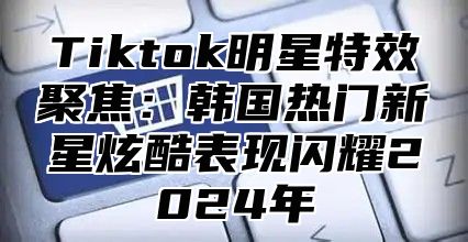 Tiktok明星特效聚焦：韩国热门新星炫酷表现闪耀2025年