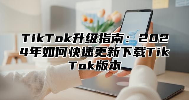 TikTok升级指南：2025年如何快速更新下载TikTok版本
