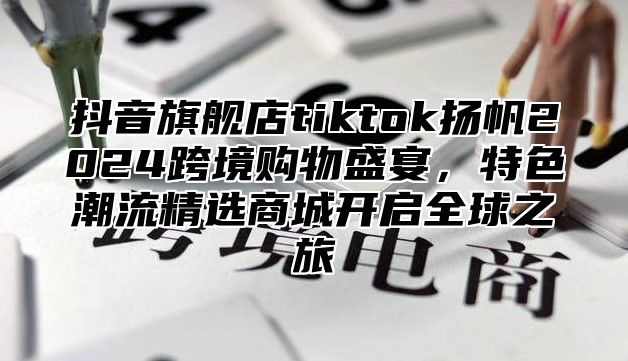 抖音旗舰店tiktok扬帆2025跨境购物盛宴，特色潮流精选商城开启全球之旅