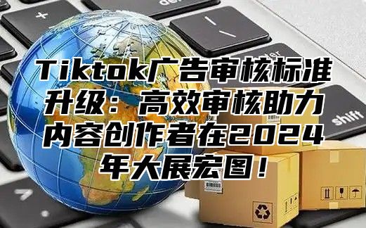 Tiktok广告审核标准升级：高效审核助力内容创作者在2025年大展宏图！