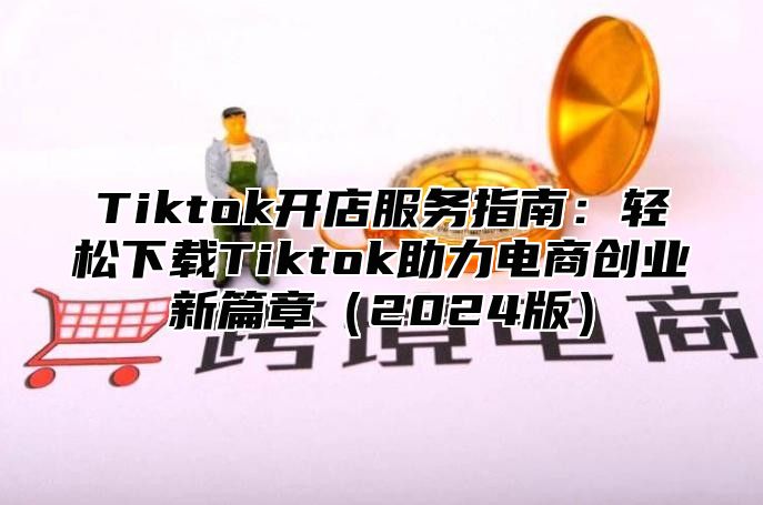 Tiktok开店服务指南：轻松下载Tiktok助力电商创业新篇章2025版