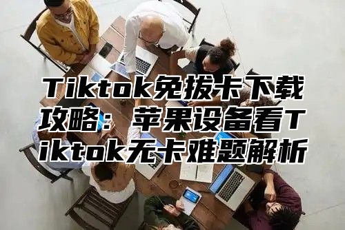 Tiktok免拔卡下载攻略：苹果设备看Tiktok无卡难题解析