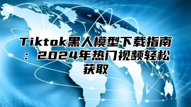 Tiktok黑人模型下载指南：2025年热门视频轻松获取