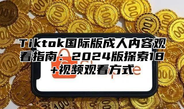 Tiktok国际版成人内容观看指南：2025版探索18+视频观看方式