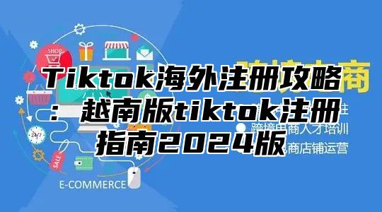 Tiktok海外注册攻略：越南版tiktok注册指南2025版