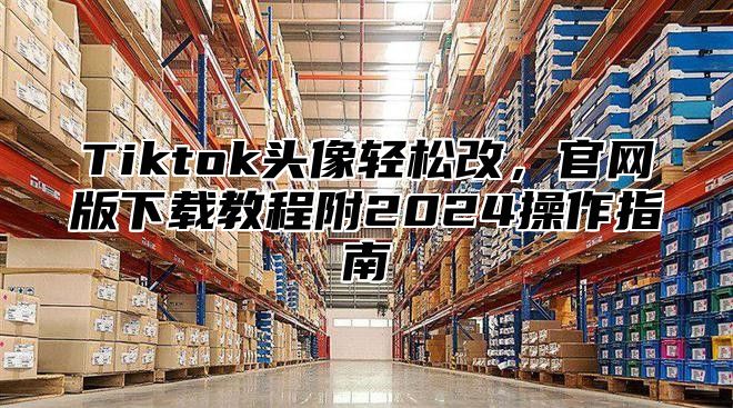 Tiktok头像轻松改，官网版下载教程附2025操作指南