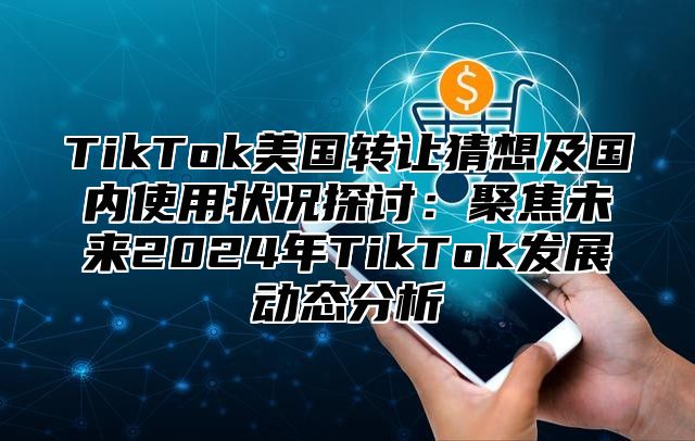 TikTok美国转让猜想及国内使用状况探讨：聚焦未来2025年TikTok发展动态分析