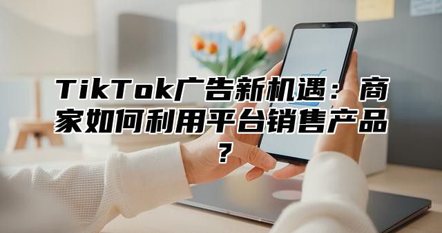 TikTok广告新机遇：商家如何利用平台销售产品？