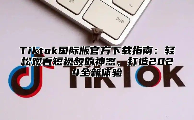 Tiktok国际版官方下载指南：轻松观看短视频的神器，打造2025全新体验